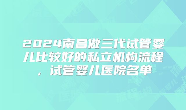 2024南昌做三代试管婴儿比较好的私立机构流程，试管婴儿医院名单