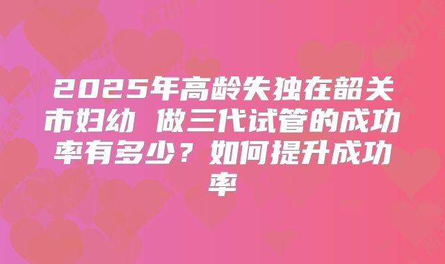 2025年高龄失独在韶关市妇幼 做三代试管的成功率有多少？如何提升成功率