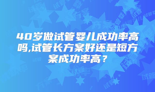 40岁做试管婴儿成功率高吗,试管长方案好还是短方案成功率高？