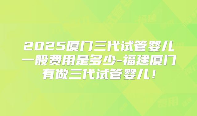2025厦门三代试管婴儿一般费用是多少-福建厦门有做三代试管婴儿！