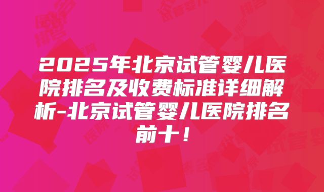 2025年北京试管婴儿医院排名及收费标准详细解析-北京试管婴儿医院排名前十！