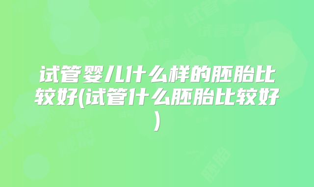 试管婴儿什么样的胚胎比较好(试管什么胚胎比较好)