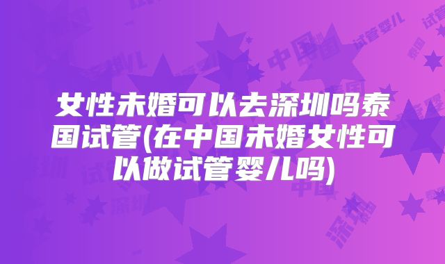 女性未婚可以去深圳吗泰国试管(在中国未婚女性可以做试管婴儿吗)
