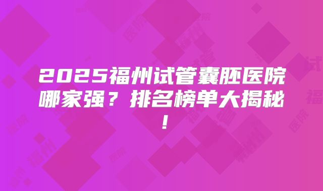 2025福州试管囊胚医院哪家强？排名榜单大揭秘！
