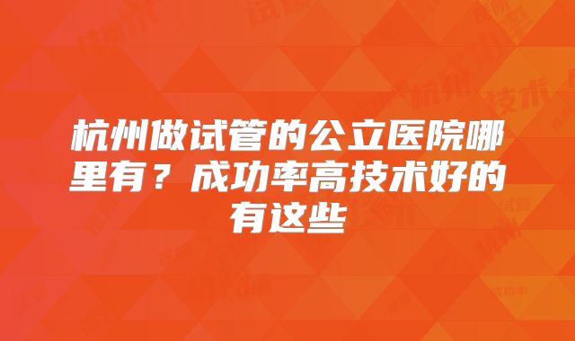 杭州做试管的公立医院哪里有?成功率高技术好的有这些