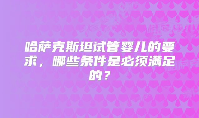 哈萨克斯坦试管婴儿的要求,哪些条件是必须满足的?