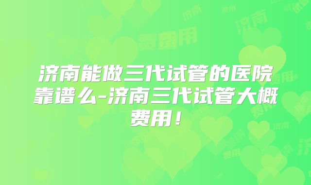 济南能做三代试管的医院靠谱么-济南三代试管大概费用!