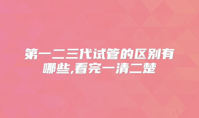 第一二三代试管的区别有哪些,看完一清二楚