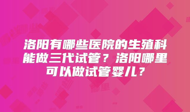 洛阳有哪些医院的生殖科能做三代试管？洛阳哪里可以做试管婴儿？
