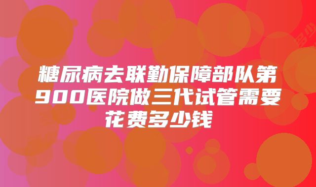 糖尿病去联勤保障部队第900医院做三代试管需要花费多少钱