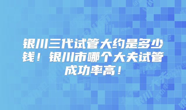银川三代试管大约是多少钱!银川市哪个大夫试管成功率高!