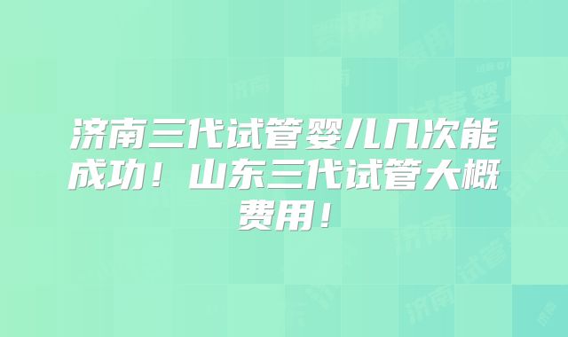 济南三代试管婴儿几次能成功!山东三代试管大概费用!