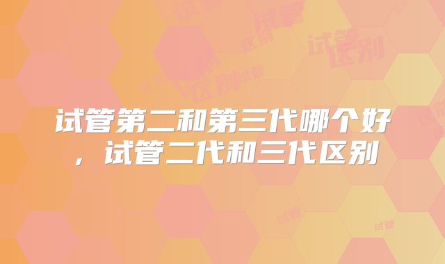 试管第二和第三代哪个好，试管二代和三代区别
