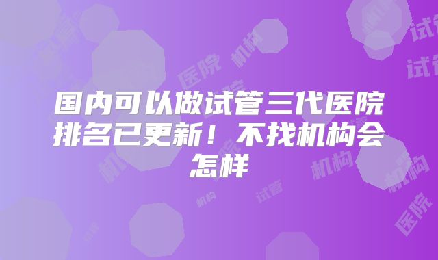 国内可以做试管三代医院排名已更新！不找机构会怎样