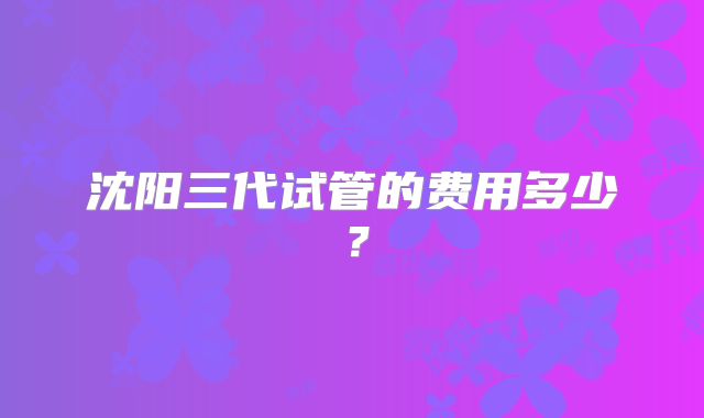 沈阳三代试管的费用多少？