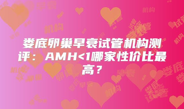 娄底卵巢早衰试管机构测评：AMH<1哪家性价比最高？