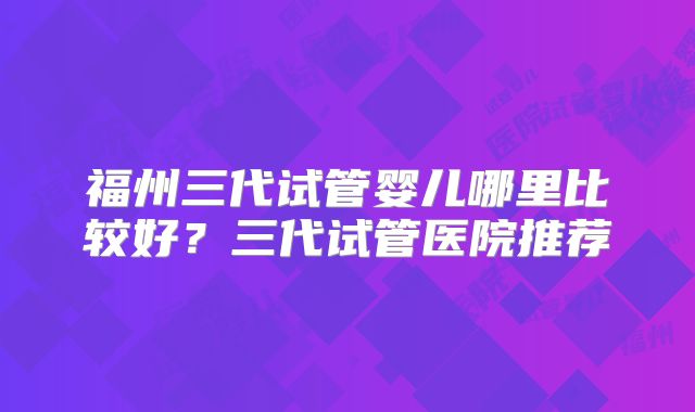 福州三代试管婴儿哪里比较好?三代试管医院推荐