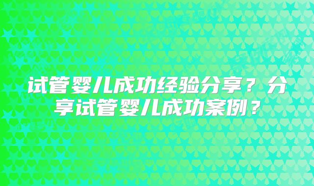 试管婴儿成功经验分享？分享试管婴儿成功案例？