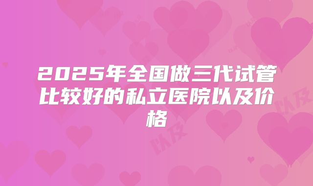2025年全国做三代试管比较好的私立医院以及价格