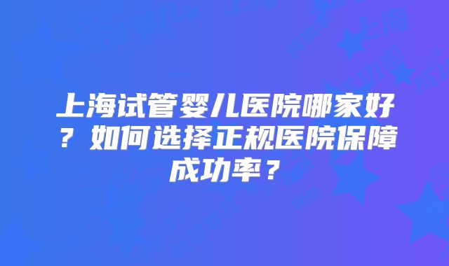 上海试管婴儿医院哪家好？如何选择正规医院保障成功率？