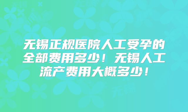 无锡正规医院人工受孕的全部费用多少!无锡人工流产费用大概多少!