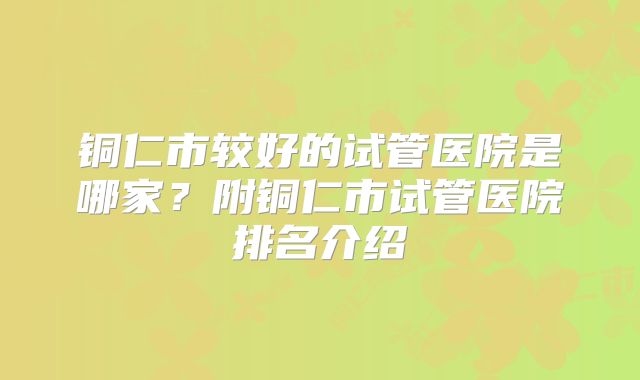铜仁市较好的试管医院是哪家?附铜仁市试管医院排名介绍