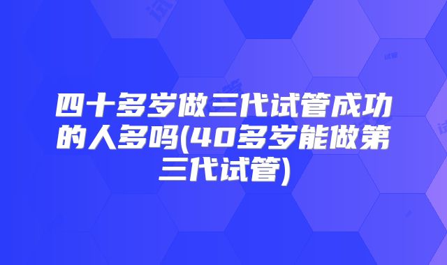 四十多岁做三代试管成功的人多吗(40多岁能做第三代试管)