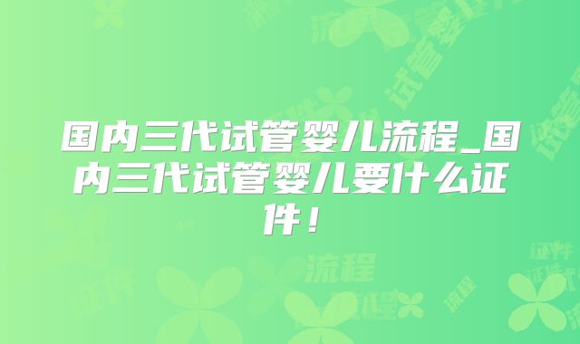 国内三代试管婴儿流程_国内三代试管婴儿要什么证件！