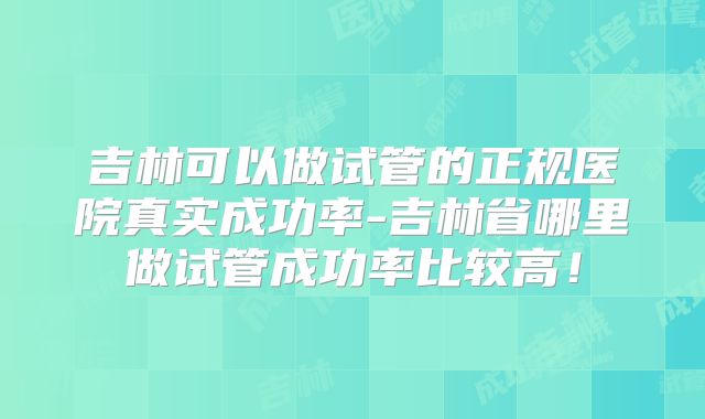 吉林可以做试管的正规医院真实成功率-吉林省哪里做试管成功率比较高!