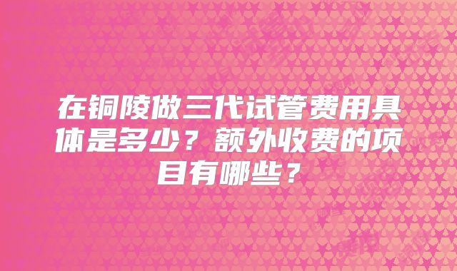 在铜陵做三代试管费用具体是多少？额外收费的项目有哪些？