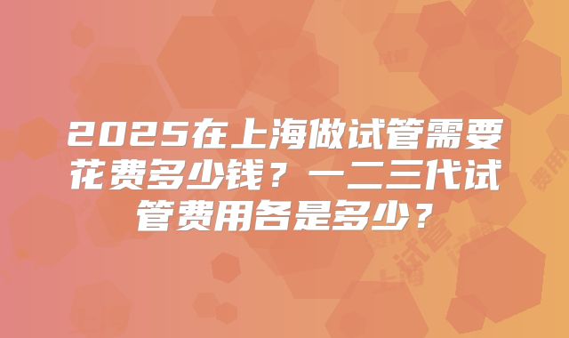 2025在上海做试管需要花费多少钱？一二三代试管费用各是多少？