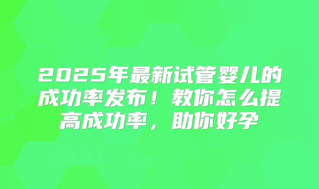 2025年最新试管婴儿的成功率发布！教你怎么提高成功率，助你好孕