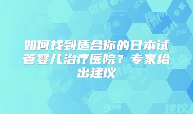 如何找到适合你的日本试管婴儿治疗医院？专家给出建议