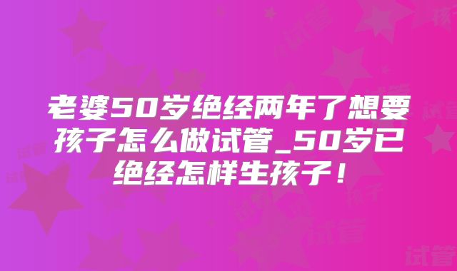 老婆50岁绝经两年了想要孩子怎么做试管_50岁已绝经怎样生孩子！