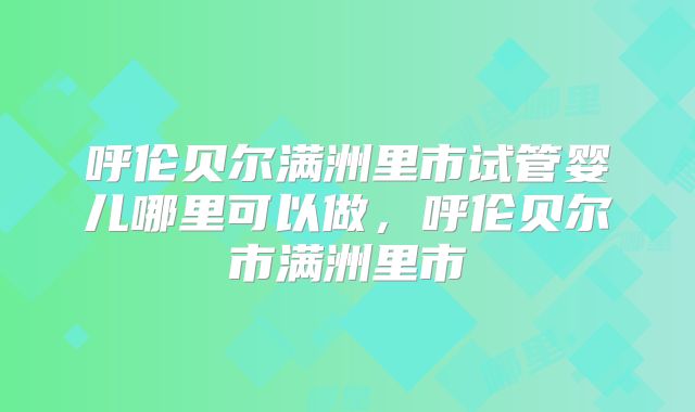 呼伦贝尔满洲里市试管婴儿哪里可以做，呼伦贝尔市满洲里市