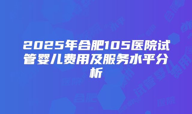 2025年合肥105医院试管婴儿费用及服务水平分析