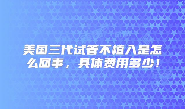 美国三代试管不植入是怎么回事,具体费用多少!
