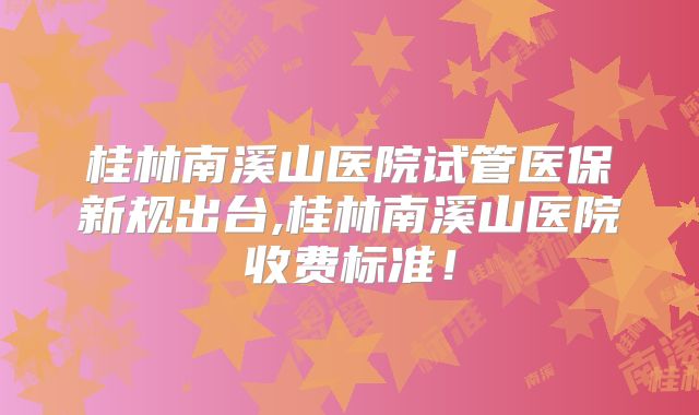 桂林南溪山医院试管医保新规出台,桂林南溪山医院收费标准！