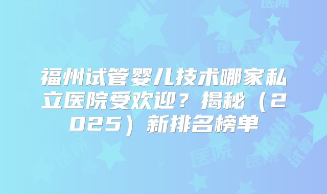 福州试管婴儿技术哪家私立医院受欢迎?揭秘(2025)新排名榜单