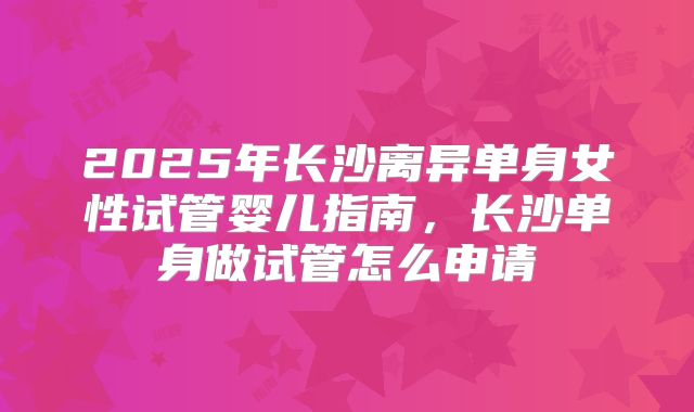 2025年长沙离异单身女性试管婴儿指南，长沙单身做试管怎么申请