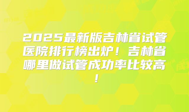 2025最新版吉林省试管医院排行榜出炉！吉林省哪里做试管成功率比较高！