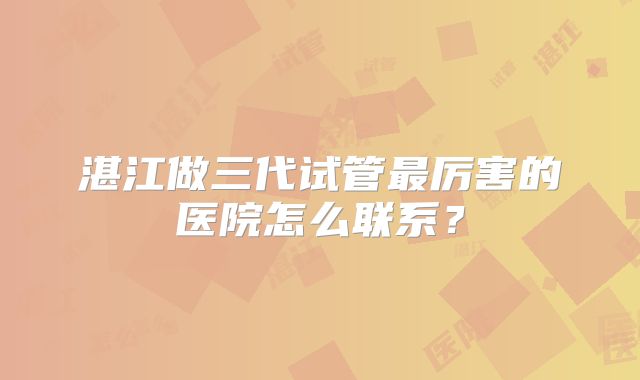 湛江做三代试管最厉害的医院怎么联系？