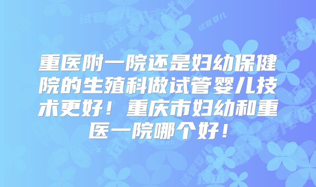 重医附一院还是妇幼保健院的生殖科做试管婴儿技术更好！重庆市妇幼和重医一院哪个好！