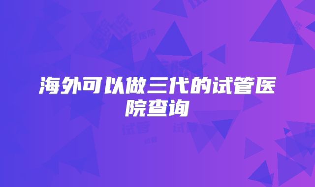 海外可以做三代的试管医院查询