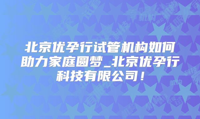 北京优孕行试管机构如何助力家庭圆梦_北京优孕行科技有限公司!