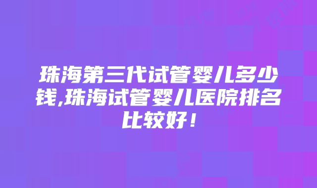 珠海第三代试管婴儿多少钱,珠海试管婴儿医院排名比较好！