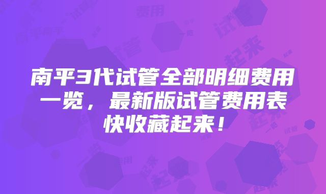 南平3代试管全部明细费用一览,最新版试管费用表快收藏起来!
