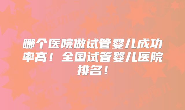 哪个医院做试管婴儿成功率高！全国试管婴儿医院排名！