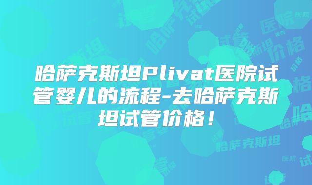 哈萨克斯坦Plivat医院试管婴儿的流程-去哈萨克斯坦试管价格！