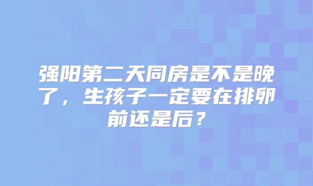 强阳第二天同房是不是晚了，生孩子一定要在排卵前还是后？